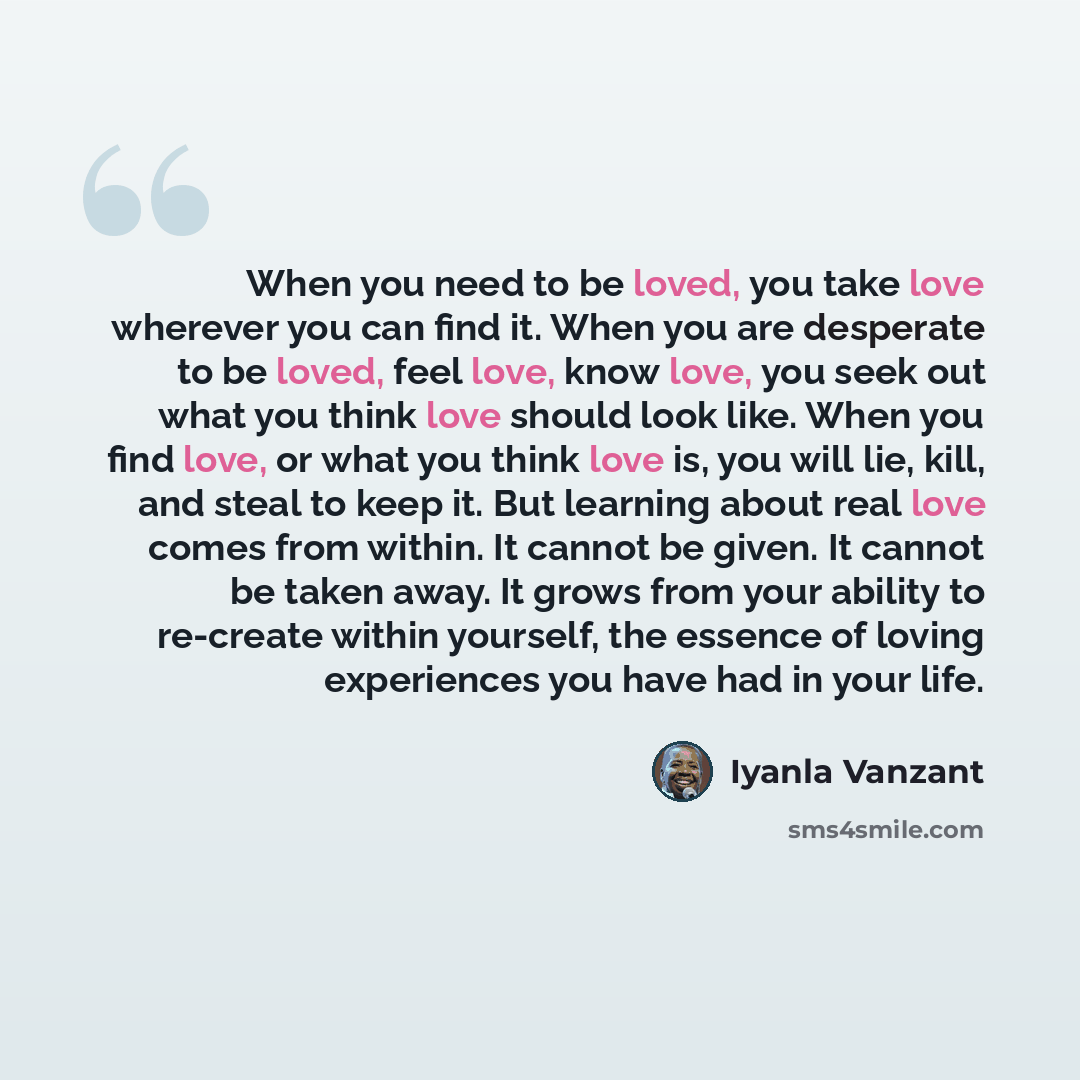 “When you need to be loved, you take love wherever you can find it. When you are desperate to be loved, feel love, know love, you seek out what you think love should look like. When you find love, or what you think love is, you will lie, kill, and steal to keep it. But learning about real love…” quote by Iyanla Vanzant