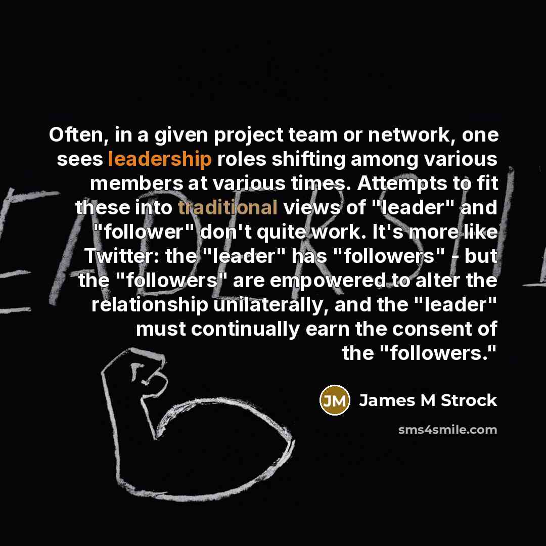 “Often, in a given project team or network, one sees leadership roles shifting among various members at various times. Attempts to fit these into traditional views of "leader" and "follower" don't quite work. It's more like Twitter: the "leader" has "followers" - but the "followers" are empowered…” quote by James M Strock