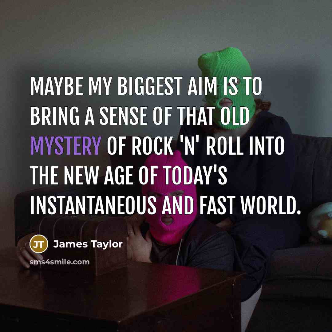 “Maybe my biggest aim is to bring a sense of that old mystery of rock 'n' roll into the new age of today's instantaneous and fast world.” quote by James Taylor