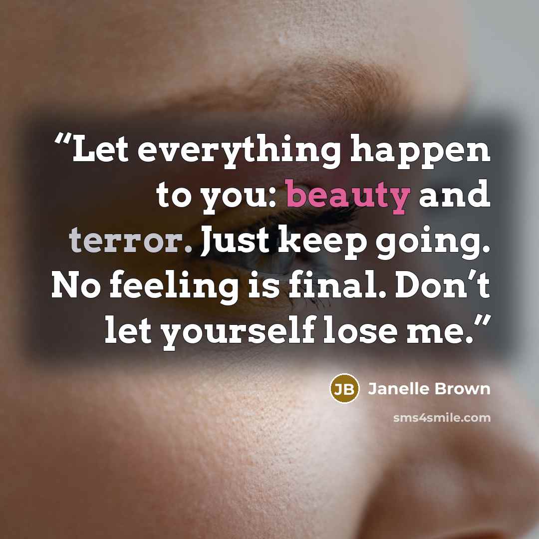 “Let everything happen to you: beauty and terror. Just keep going. No feeling is final. Don’t let yourself lose me.” quote by Janelle Brown