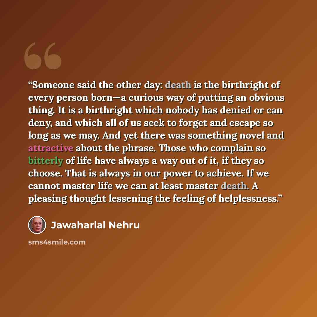 “Someone said the other day: death is the birthright of every person born—a curious way of putting an obvious thing. It is a birthright which nobody has denied or can deny, and which all of us seek to forget and escape so long as we may. And yet there was something novel and attractive about the…” quote by Jawaharlal Nehru