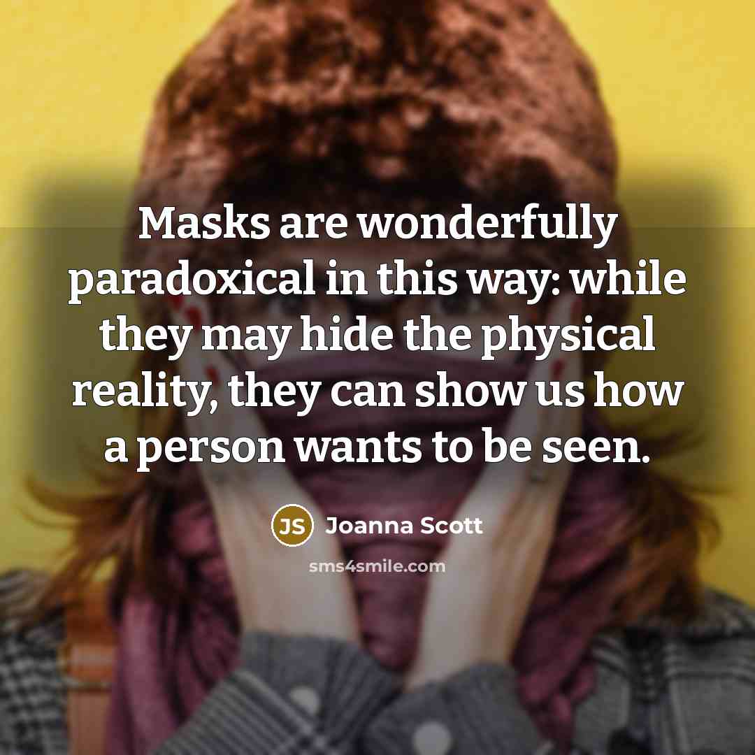 “Masks are wonderfully paradoxical in this way: while they may hide the physical reality, they can show us how a person wants to be seen.” quote by Joanna Scott