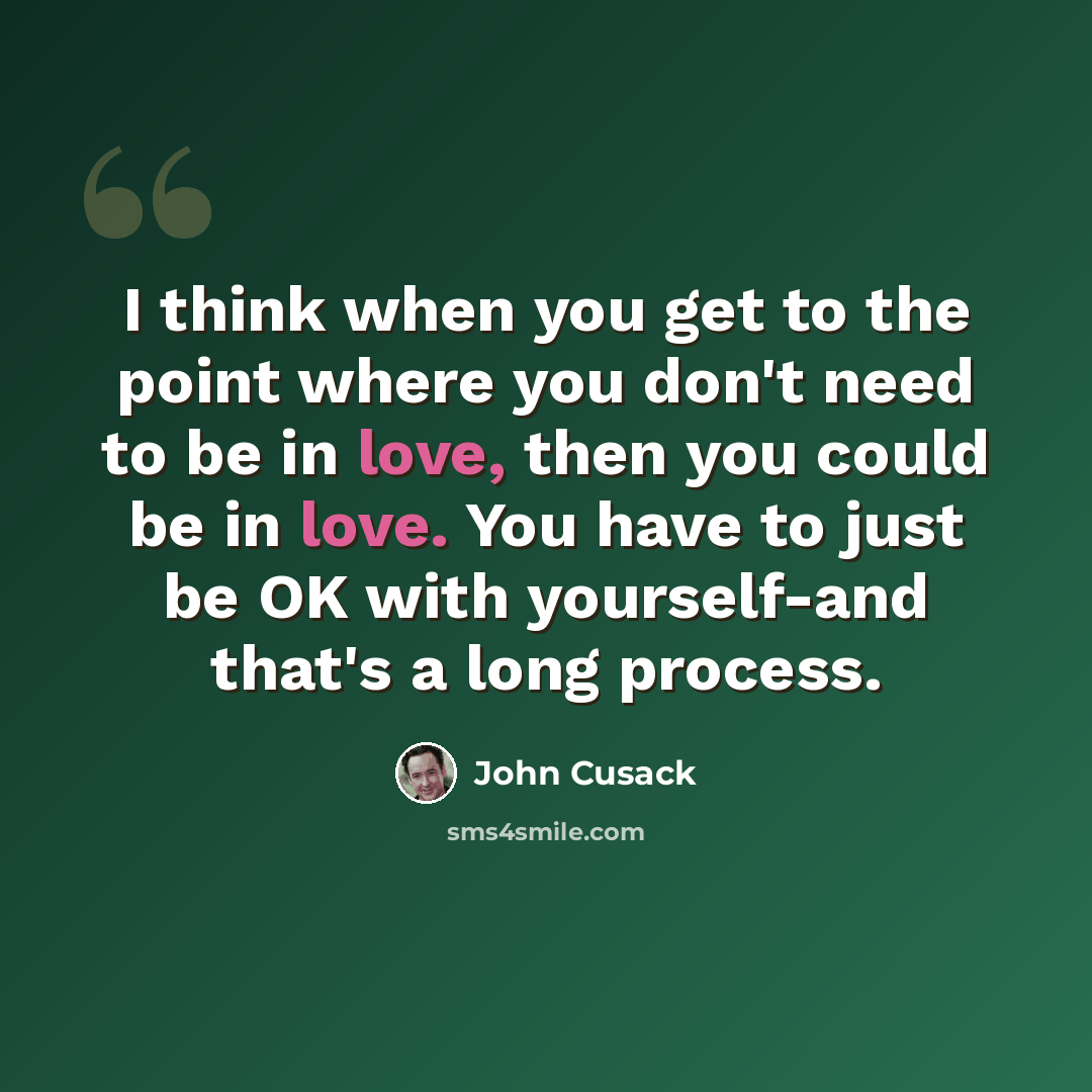 “I think when you get to the point where you don't need to be in love, then you could be in love. You have to just be OK with yourself-and that's a long process.” quote by John Cusack