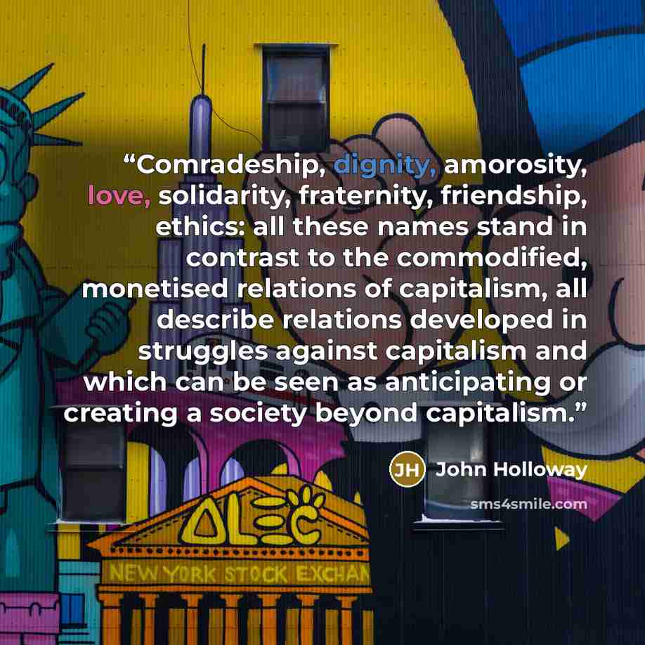“Comradeship, dignity, amorosity, love, solidarity, fraternity, friendship, ethics: all these names stand in contrast to the commodified, monetised relations of capitalism, all describe relations developed in struggles against capitalism and which can be seen as anticipating or creating a society…” quote by John Holloway