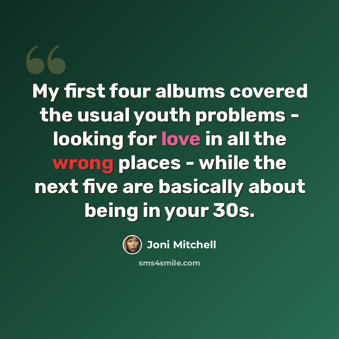 “My first four albums covered the usual youth problems - looking for love in all the wrong places - while the next five are basically about being in your 30s.” quote by Joni Mitchell