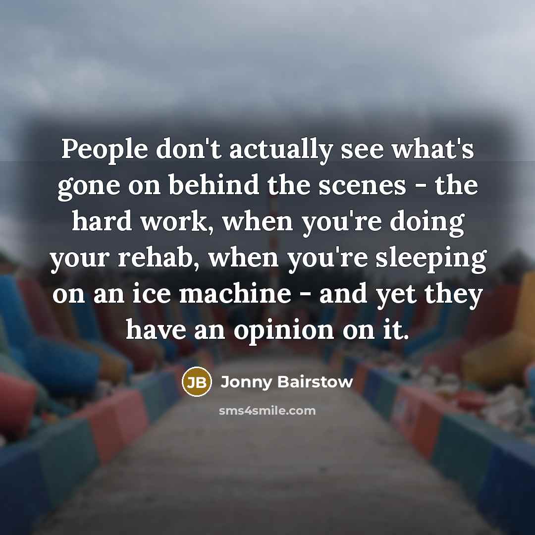 “People don't actually see what's gone on behind the scenes - the hard work, when you're doing your rehab, when you're sleeping on an ice machine - and yet they have an opinion on it.” quote by Jonny Bairstow