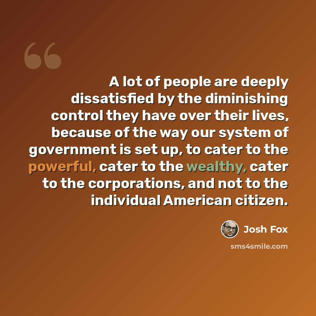 “A lot of people are deeply dissatisfied by the diminishing control they have over their lives, because of the way our system of government is set up, to cater to the powerful, cater to the wealthy, cater to the corporations, and not to the individual American citizen.” quote by Josh Fox