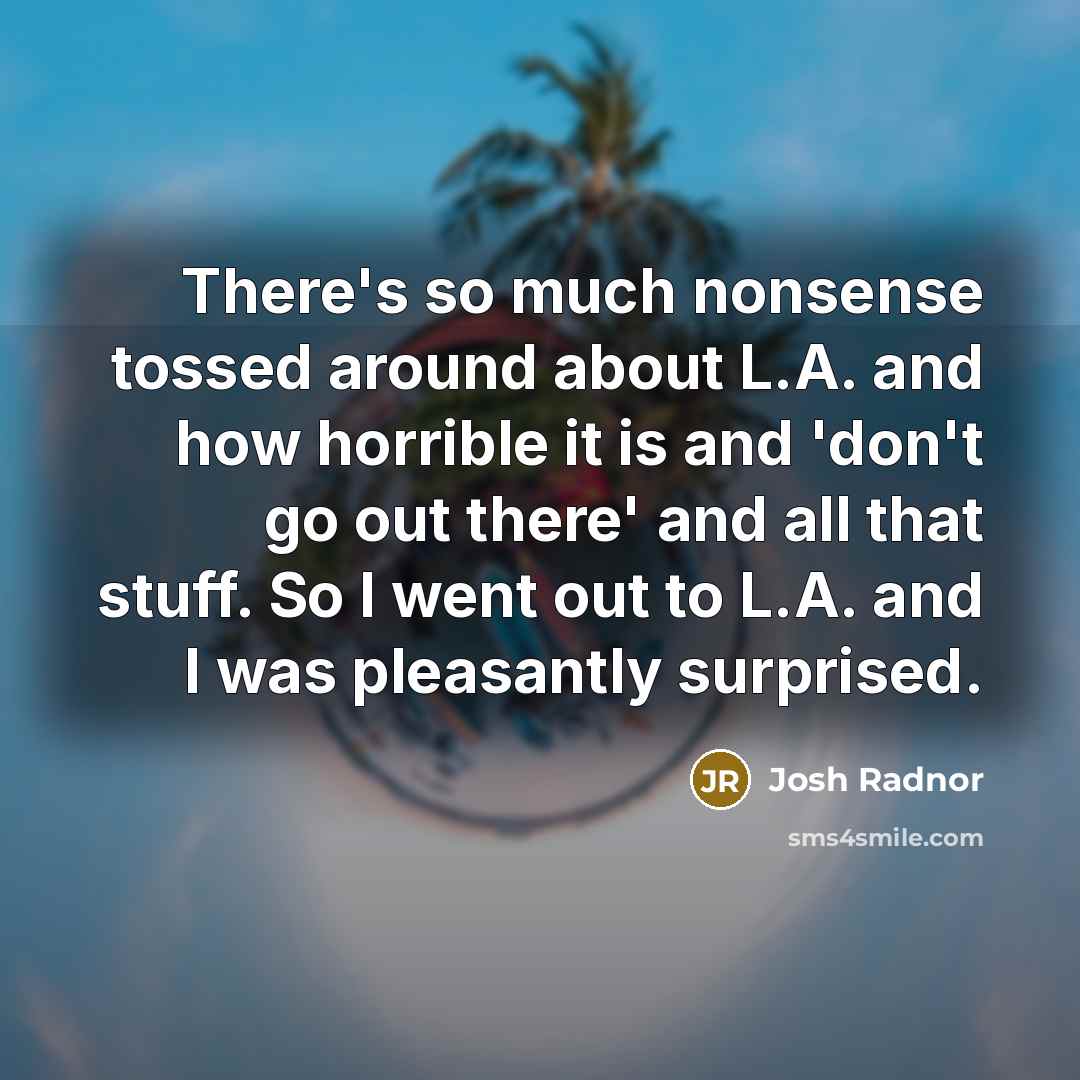 “There's so much nonsense tossed around about L.A. and how horrible it is and 'don't go out there' and all that stuff. So I went out to L.A. and I was pleasantly surprised.” quote by Josh Radnor