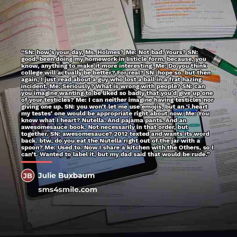 “SN: how’s your day, Ms. Holmes? Me: Not bad. Yours? SN: good. been doing my homework in listicle form, because, you know, anything to make it more interesting. Me: Do you think college will actually be better? For real? SN: hope so. but then again, I just read about a guy who lost a ball in a frat…” quote by Julie Buxbaum