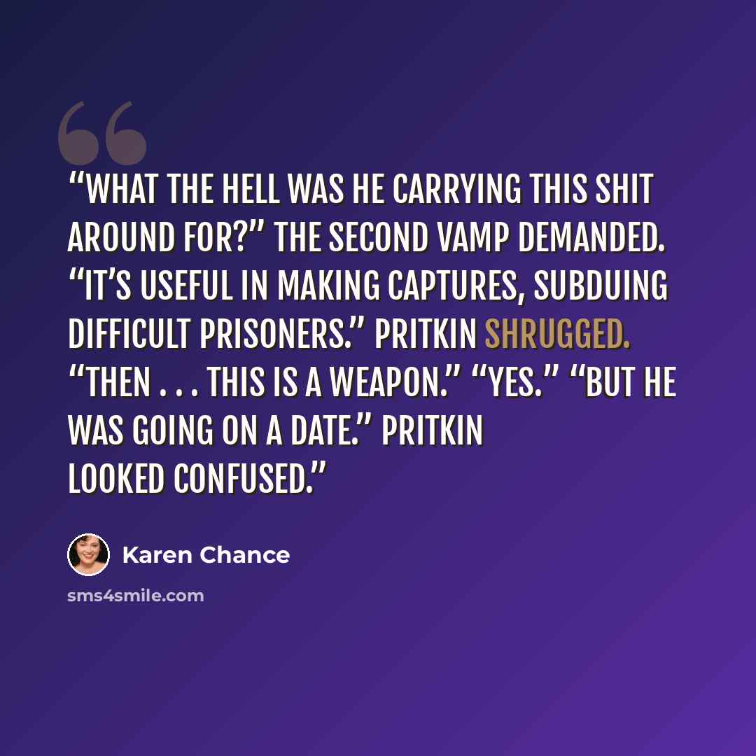 “What the hell was he carrying this shit around for?” the second vamp demanded. “It’s useful in making captures, subduing difficult prisoners.” Pritkin shrugged. “Then . . . this is a weapon.” “Yes.” “But he was going on a date.” Pritkin looked confused.” quote by Karen Chance