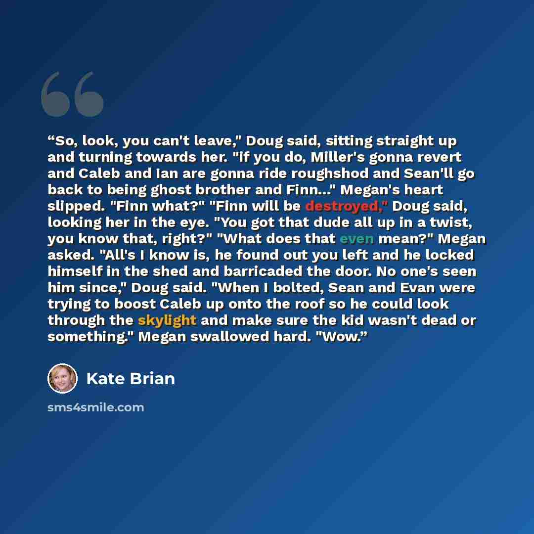 “So, look, you can't leave," Doug said, sitting straight up and turning towards her. "if you do, Miller's gonna revert and Caleb and Ian are gonna ride roughshod and Sean'll go back to being ghost brother and Finn..." Megan's heart slipped. "Finn what?" "Finn will be destroyed," Doug said, looking…” quote by Kate Brian