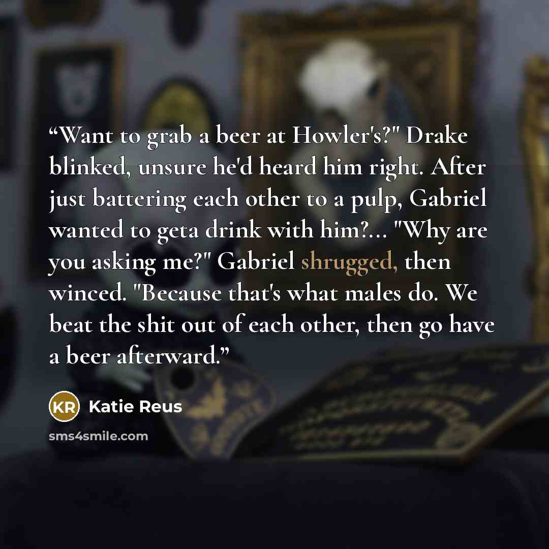 “Want to grab a beer at Howler's?" Drake blinked, unsure he'd heard him right. After just battering each other to a pulp, Gabriel wanted to geta drink with him?... "Why are you asking me?" Gabriel shrugged, then winced. "Because that's what males do. We beat the shit out of each other, then go have…” quote by Katie Reus