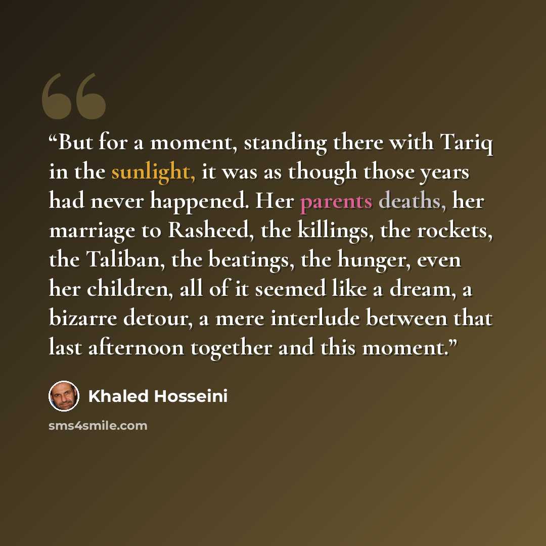 “But for a moment, standing there with Tariq in the sunlight, it was as though those years had never happened. Her parents deaths, her marriage to Rasheed, the killings, the rockets, the Taliban, the beatings, the hunger, even her children, all of it seemed like a dream, a bizarre detour, a mere…” quote by Khaled Hosseini