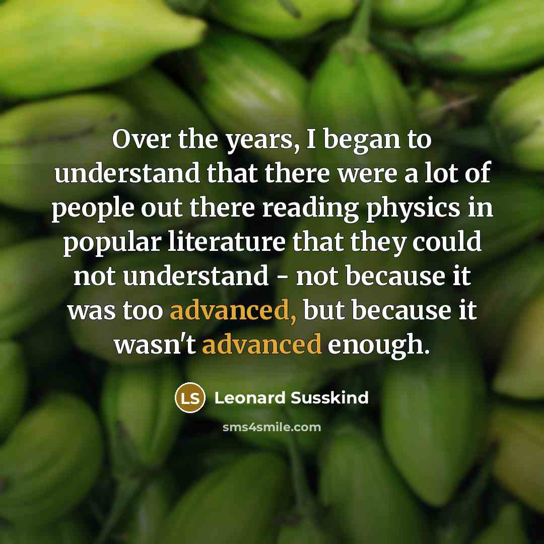 “Over the years, I began to understand that there were a lot of people out there reading physics in popular literature that they could not understand - not because it was too advanced, but because it wasn't advanced enough.” quote by Leonard Susskind