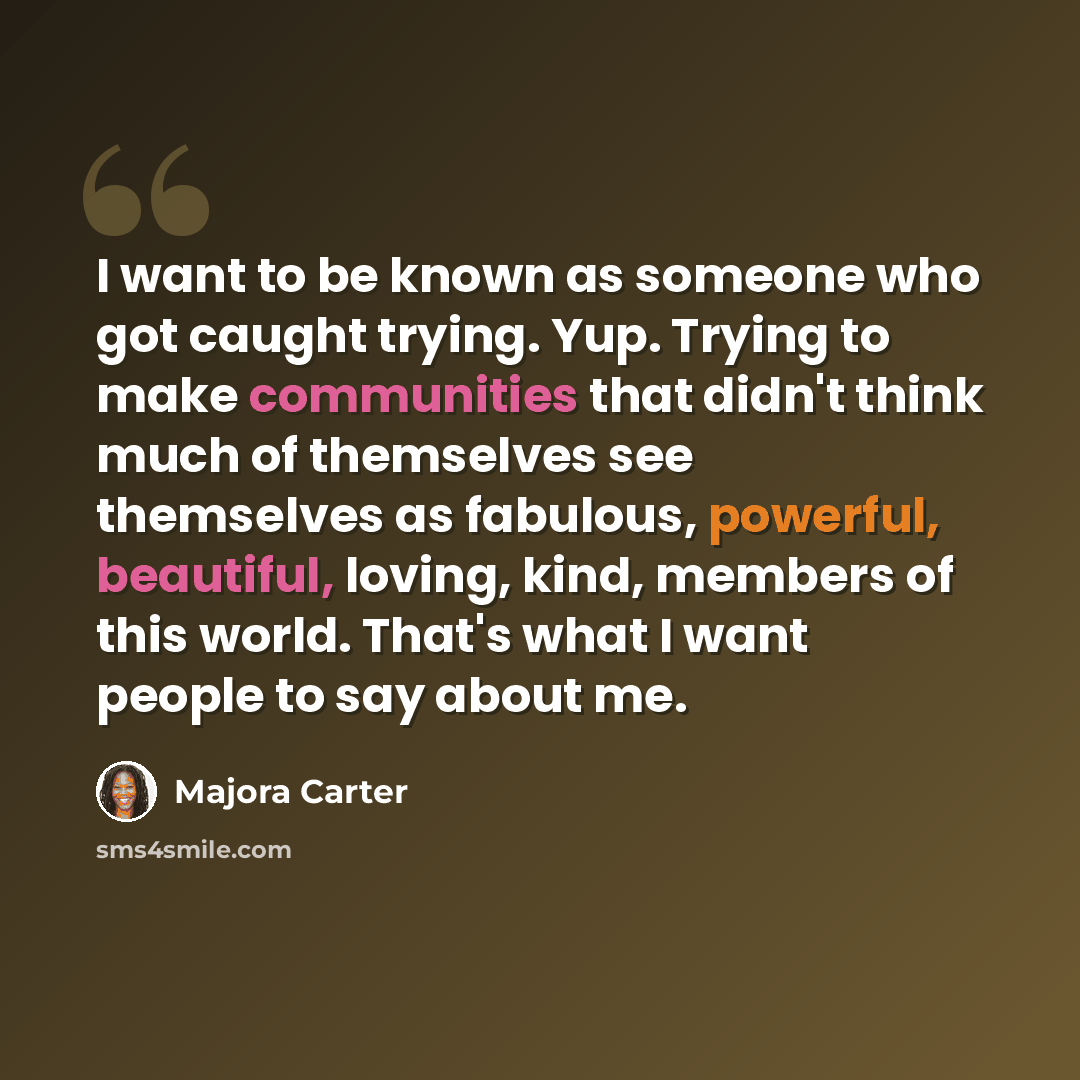 “I want to be known as someone who got caught trying. Yup. Trying to make communities that didn't think much of themselves see themselves as fabulous, powerful, beautiful, loving, kind, members of this world. That's what I want people to say about me.” quote by Majora Carter