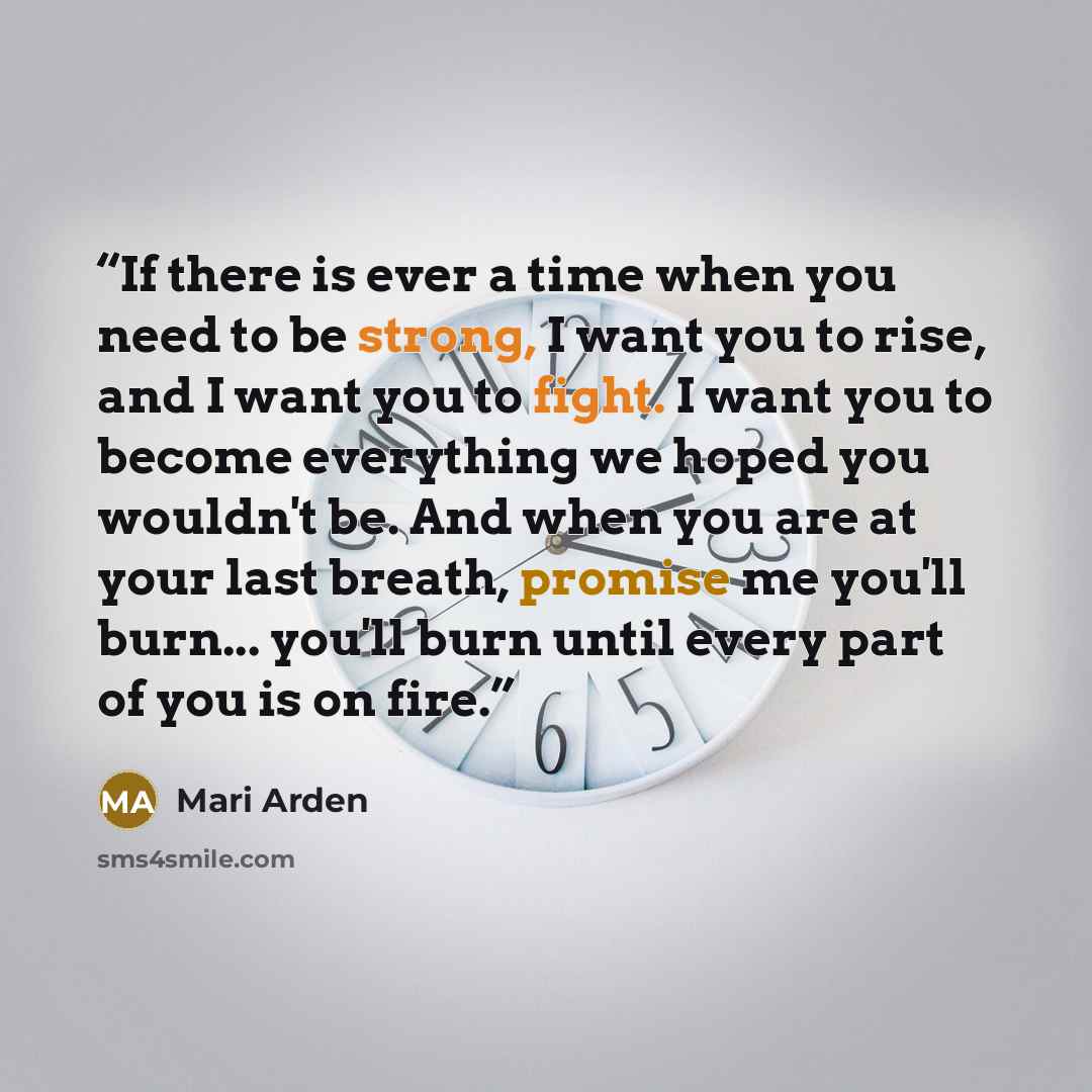 “If there is ever a time when you need to be strong, I want you to rise, and I want you to fight. I want you to become everything we hoped you wouldn't be. And when you are at your last breath, promise me you'll burn... you'll burn until every part of you is on fire.” quote by Mari Arden