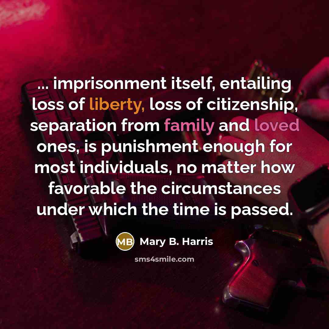 “... imprisonment itself, entailing loss of liberty, loss of citizenship, separation from family and loved ones, is punishment enough for most individuals, no matter how favorable the circumstances under which the time is passed.” quote by Mary B. Harris