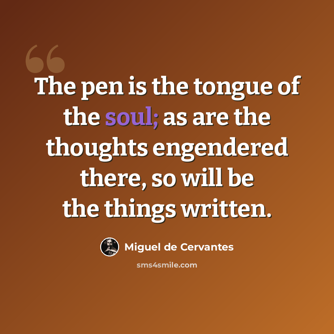“The pen is the tongue of the soul; as are the thoughts engendered there, so will be the things written.” quote by Miguel de Cervantes