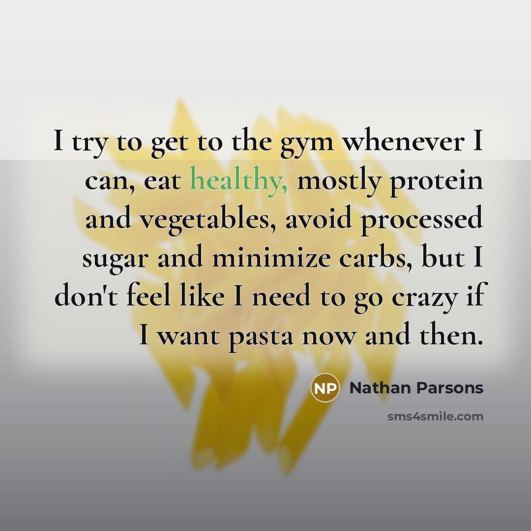 “I try to get to the gym whenever I can, eat healthy, mostly protein and vegetables, avoid processed sugar and minimize carbs, but I don't feel like I need to go crazy if I want pasta now and then.” quote by Nathan Parsons