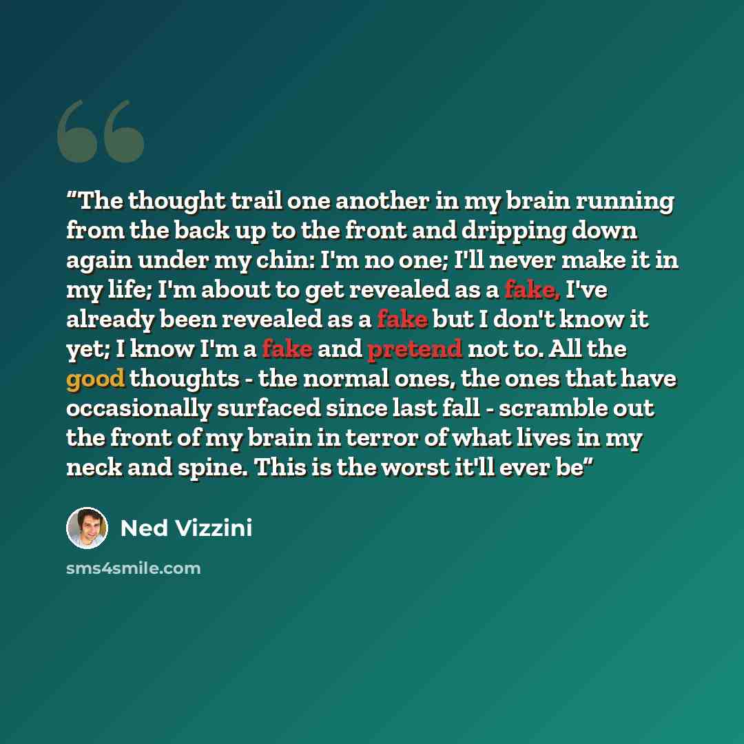 “The thought trail one another in my brain running from the back up to the front and dripping down again under my chin: I'm no one; I'll never make it in my life; I'm about to get revealed as a fake, I've already been revealed as a fake but I don't know it yet; I know I'm a fake and pretend not to…” quote by Ned Vizzini