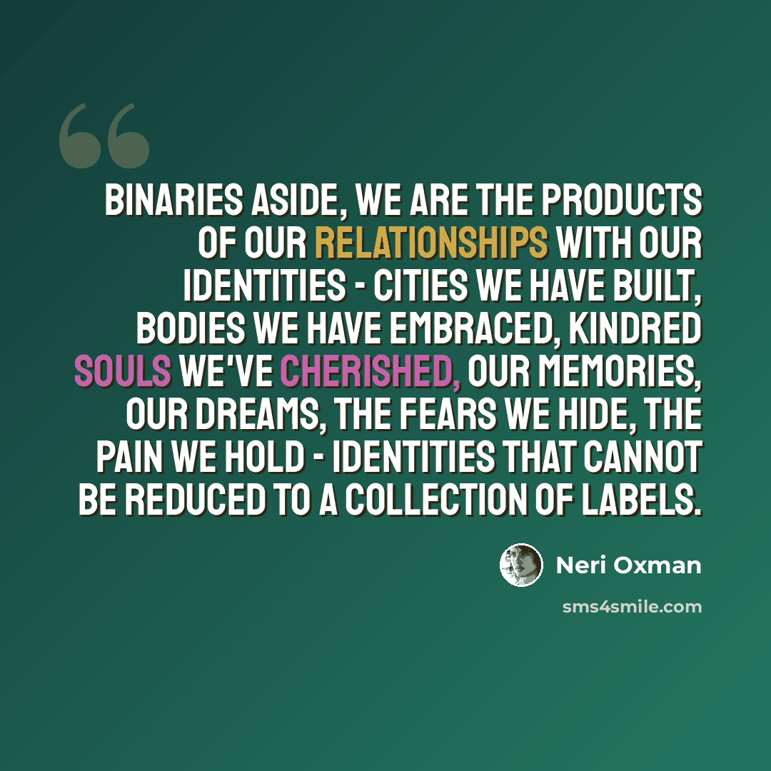 “Binaries aside, we are the products of our relationships with our identities - cities we have built, bodies we have embraced, kindred souls we've cherished, our memories, our dreams, the fears we hide, the pain we hold - identities that cannot be reduced to a collection of labels.” quote by Neri Oxman