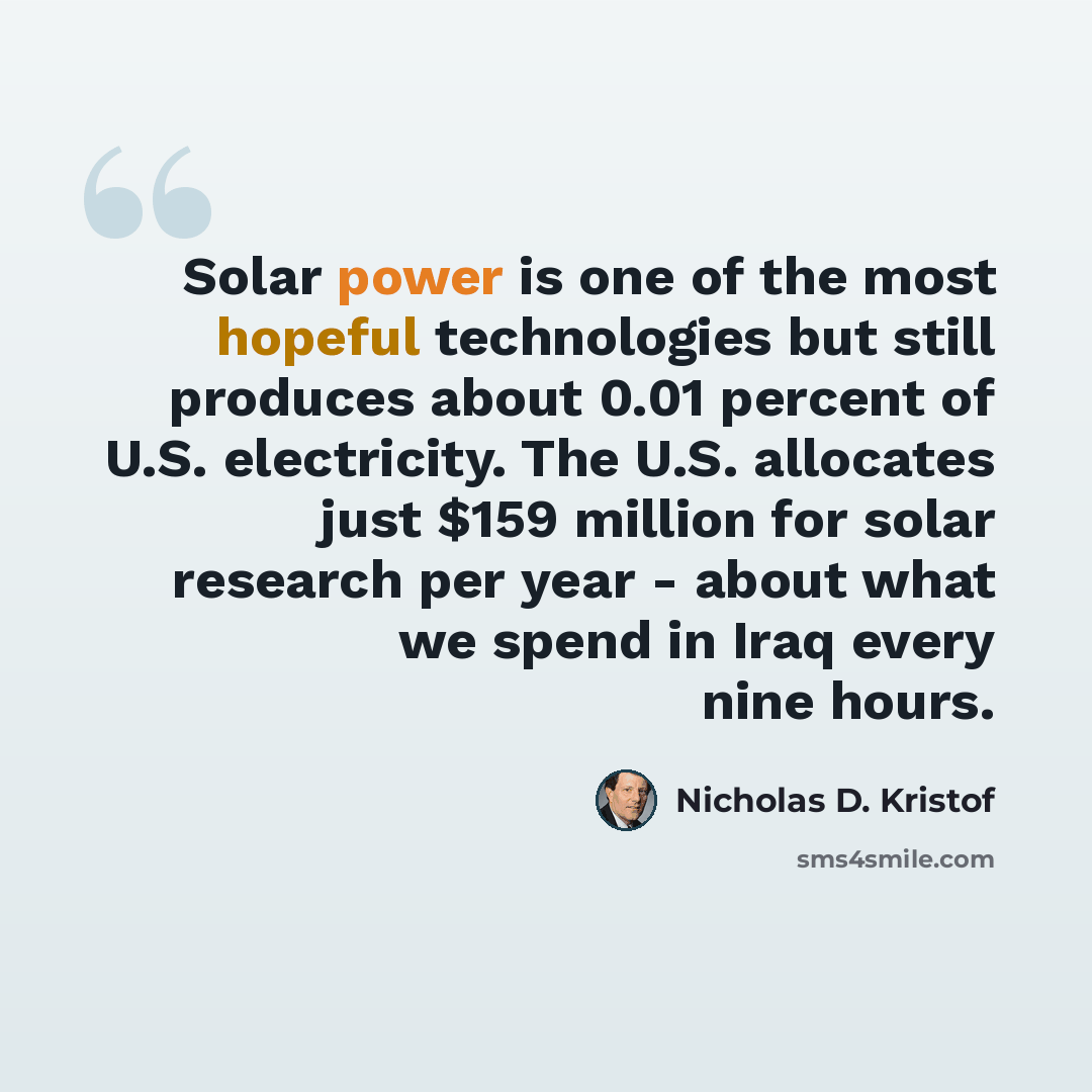 “Solar power is one of the most hopeful technologies but still produces about 0.01 percent of U.S. electricity. The U.S. allocates just $159 million for solar research per year - about what we spend in Iraq every nine hours.” quote by Nicholas D. Kristof