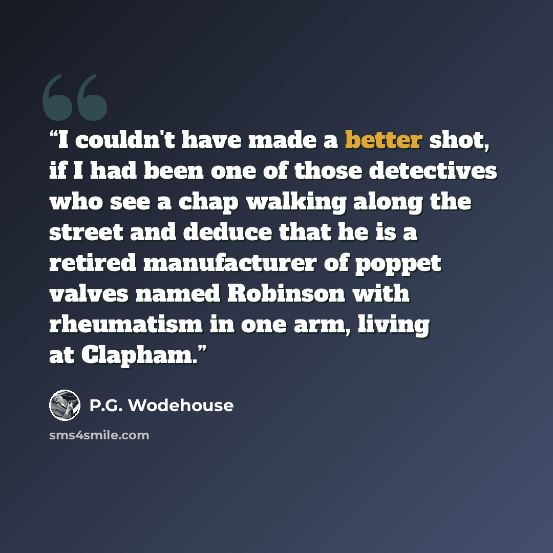 “I couldn't have made a better shot, if I had been one of those detectives who see a chap walking along the street and deduce that he is a retired manufacturer of poppet valves named Robinson with rheumatism in one arm, living at Clapham.” quote by P.G. Wodehouse