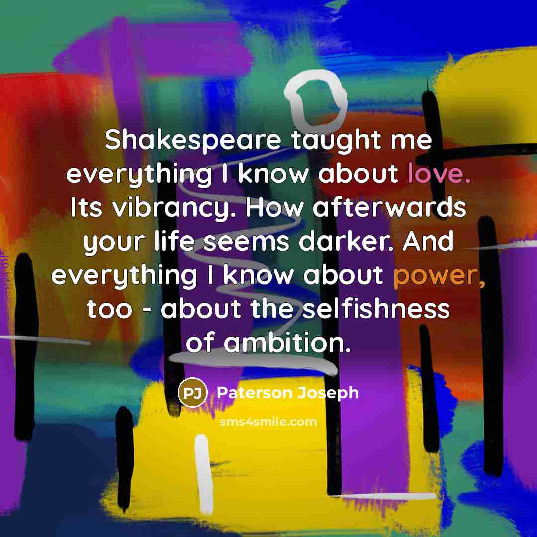 “Shakespeare taught me everything I know about love. Its vibrancy. How afterwards your life seems darker. And everything I know about power, too - about the selfishness of ambition.” quote by Paterson Joseph