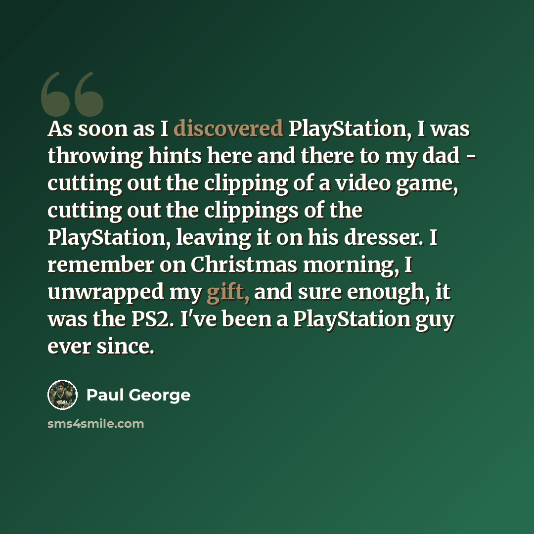 “As soon as I discovered PlayStation, I was throwing hints here and there to my dad - cutting out the clipping of a video game, cutting out the clippings of the PlayStation, leaving it on his dresser. I remember on Christmas morning, I unwrapped my gift, and sure enough, it was the PS2. I've been a…” quote by Paul George