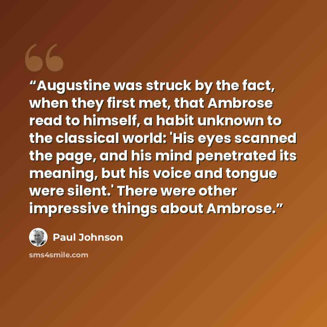 “Augustine was struck by the fact, when they first met, that Ambrose read to himself, a habit unknown to the classical world: 'His eyes scanned the page, and his mind penetrated its meaning, but his voice and tongue were silent.' There were other impressive things about Ambrose.” quote by Paul Johnson