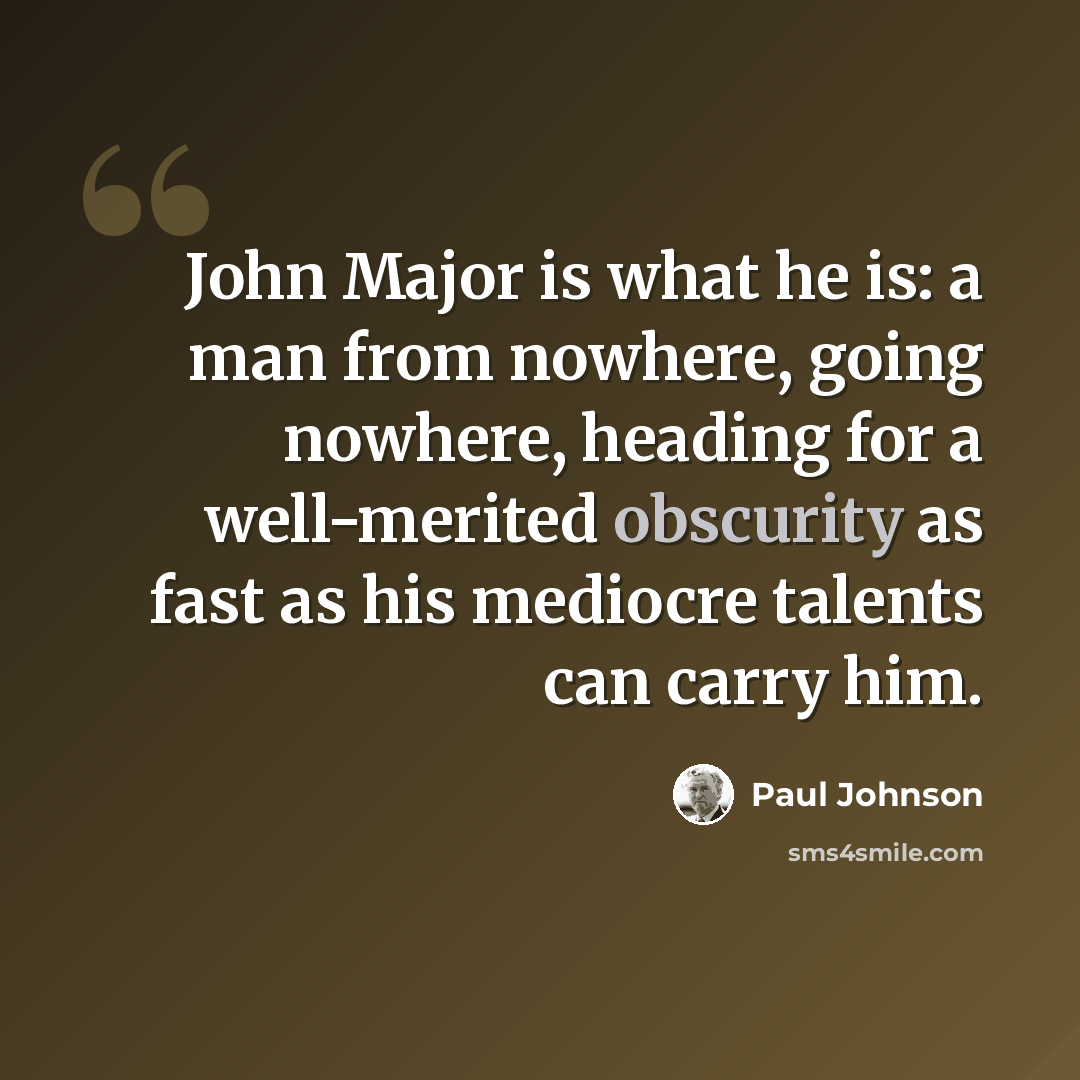 “John Major is what he is: a man from nowhere, going nowhere, heading for a well-merited obscurity as fast as his mediocre talents can carry him.” quote by Paul Johnson