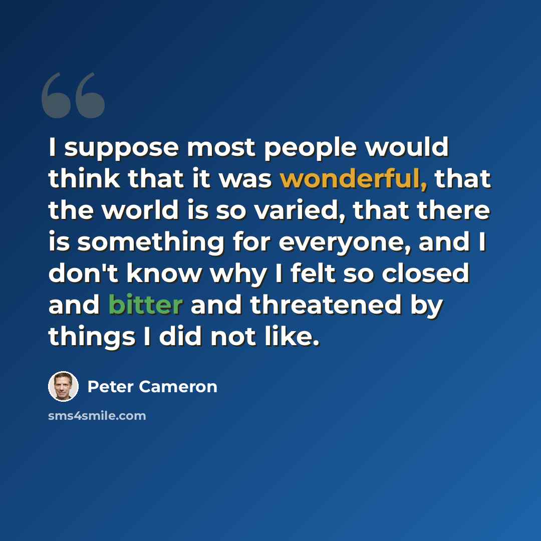 “I suppose most people would think that it was wonderful, that the world is so varied, that there is something for everyone, and I don't know why I felt so closed and bitter and threatened by things I did not like.” quote by Peter Cameron