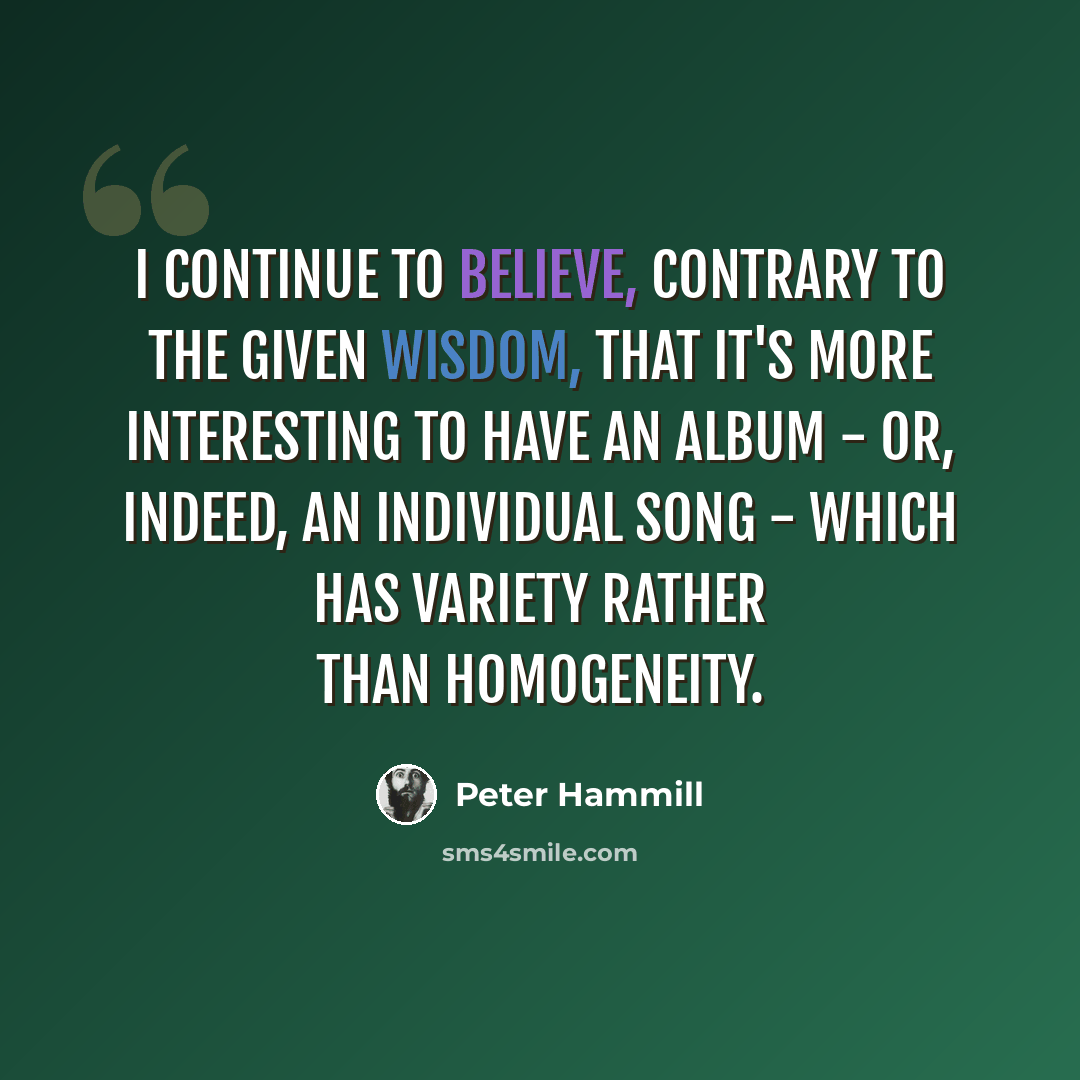 “I continue to believe, contrary to the given wisdom, that it's more interesting to have an album - or, indeed, an individual song - which has variety rather than homogeneity.” quote by Peter Hammill