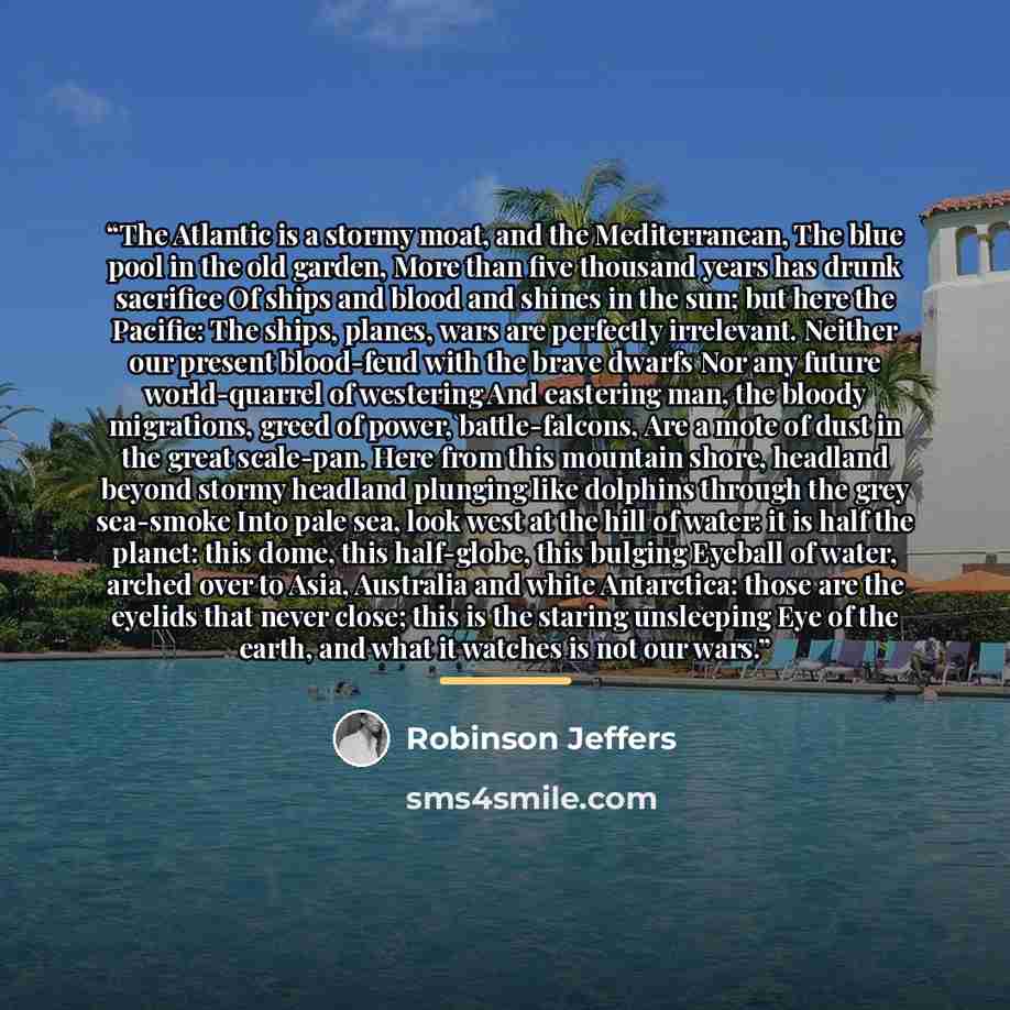 “The Atlantic is a stormy moat, and the Mediterranean, The blue pool in the old garden, More than five thousand years has drunk sacrifice Of ships and blood and shines in the sun; but here the Pacific: The ships, planes, wars are perfectly irrelevant. Neither our present blood-feud with the brave…” quote by Robinson Jeffers