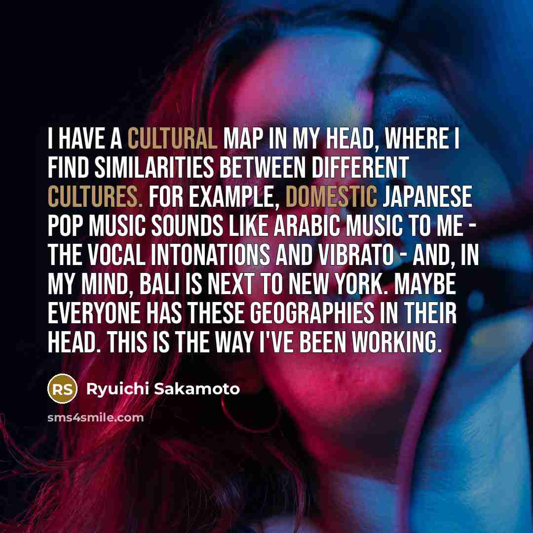 “I have a cultural map in my head, where I find similarities between different cultures. For example, domestic Japanese pop music sounds like Arabic music to me - the vocal intonations and vibrato - and, in my mind, Bali is next to New York. Maybe everyone has these geographies in their head. This…” quote by Ryuichi Sakamoto