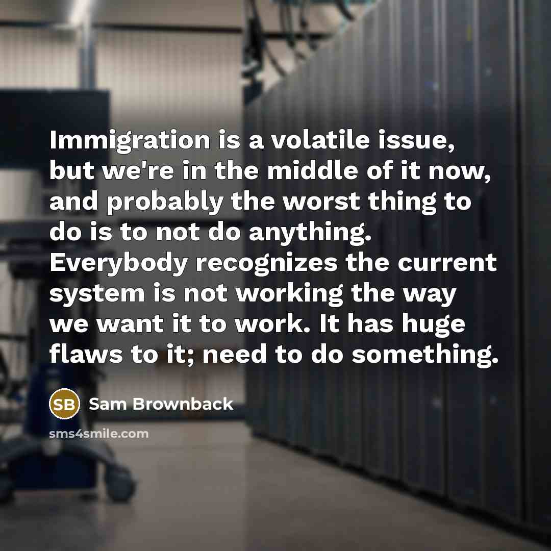 “Immigration is a volatile issue, but we're in the middle of it now, and probably the worst thing to do is to not do anything. Everybody recognizes the current system is not working the way we want it to work. It has huge flaws to it; need to do something.” quote by Sam Brownback