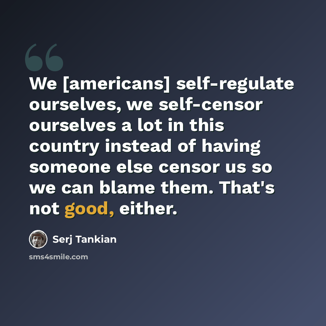 “We [americans] self-regulate ourselves, we self-censor ourselves a lot in this country instead of having someone else censor us so we can blame them. That's not good, either.” quote by Serj Tankian