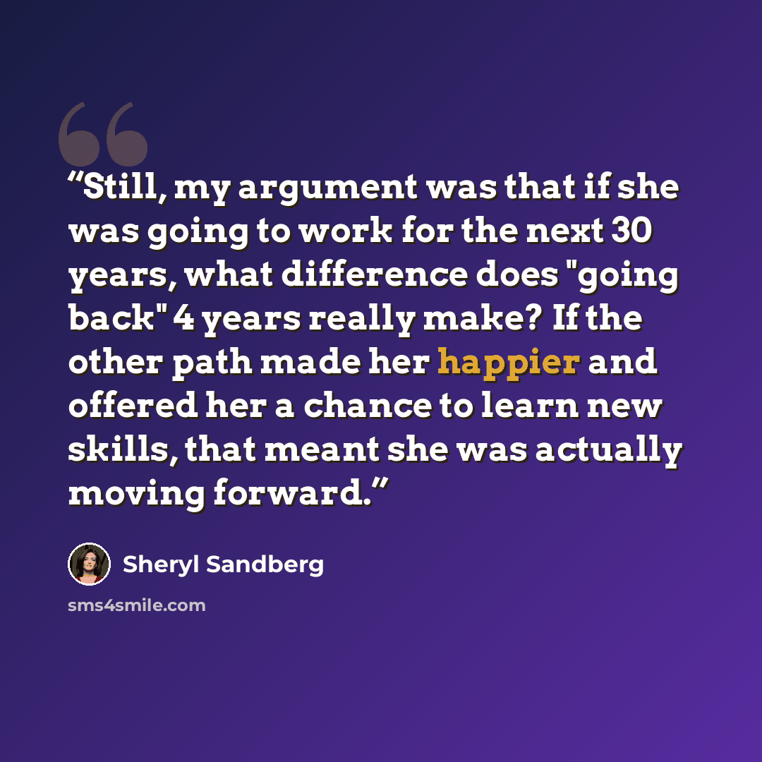 “Still, my argument was that if she was going to work for the next 30 years, what difference does "going back" 4 years really make? If the other path made her happier and offered her a chance to learn new skills, that meant she was actually moving forward.” quote by Sheryl Sandberg