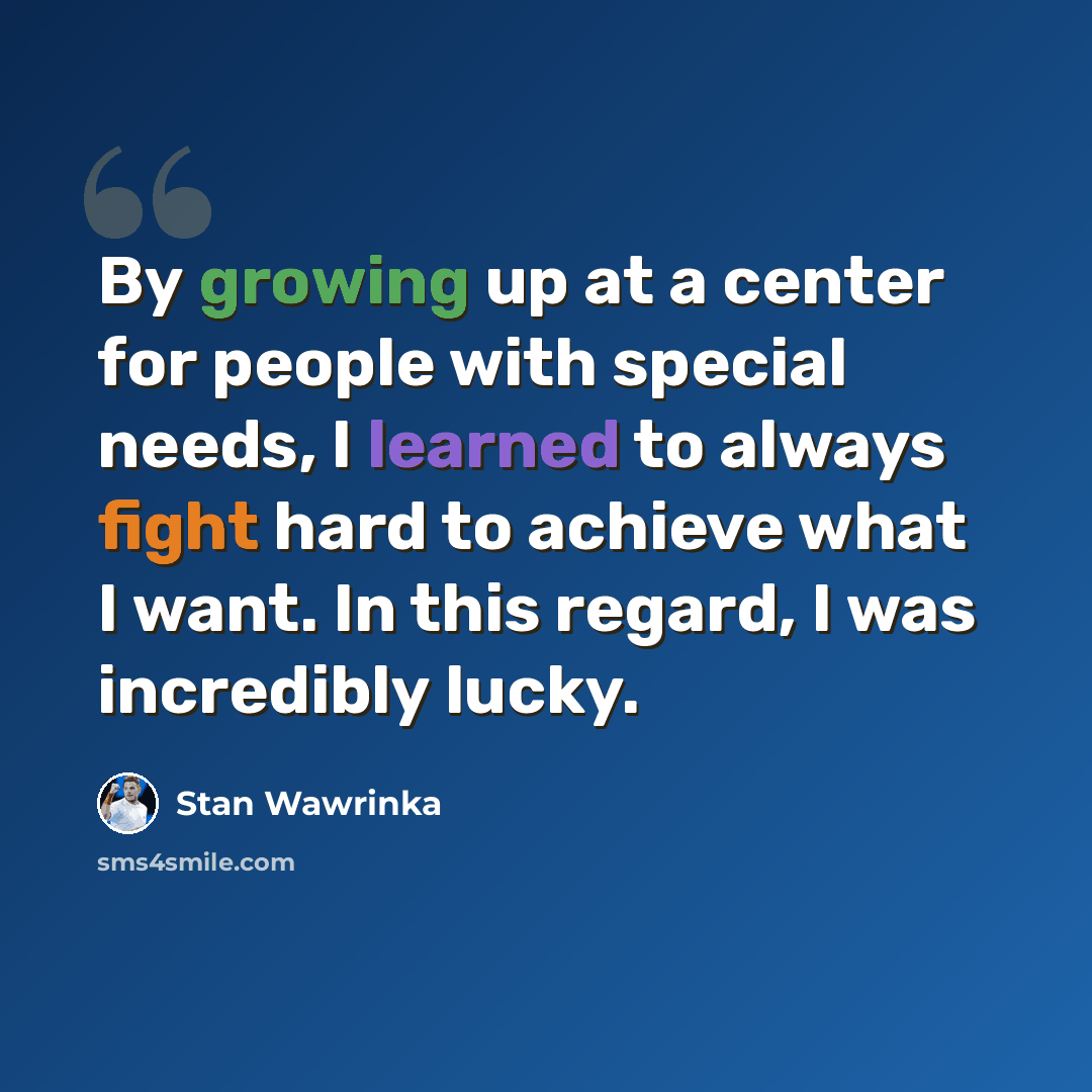 “By growing up at a center for people with special needs, I learned to always fight hard to achieve what I want. In this regard, I was incredibly lucky.” quote by Stan Wawrinka