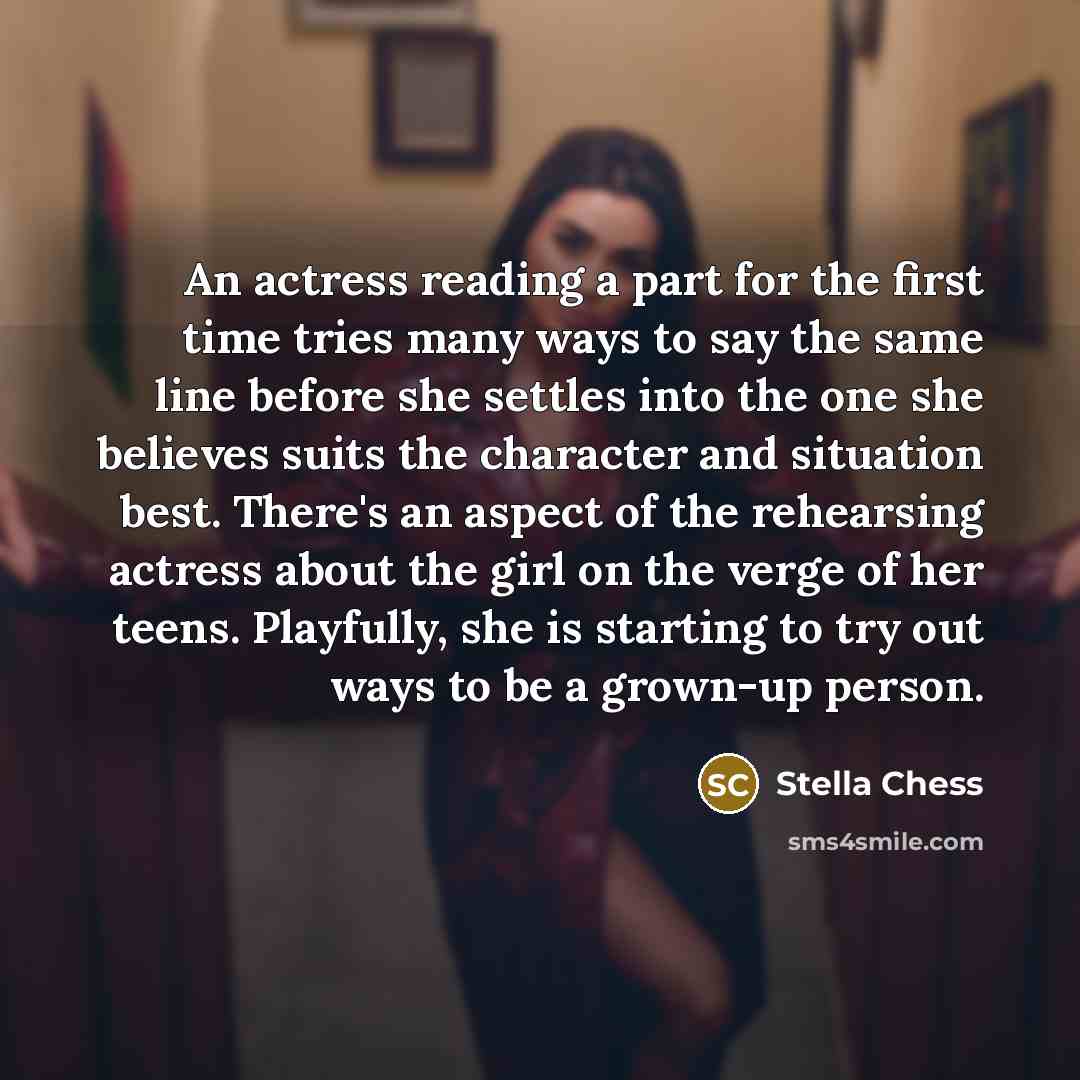 “An actress reading a part for the first time tries many ways to say the same line before she settles into the one she believes suits the character and situation best. There's an aspect of the rehearsing actress about the girl on the verge of her teens. Playfully, she is starting to try out ways to…” quote by Stella Chess