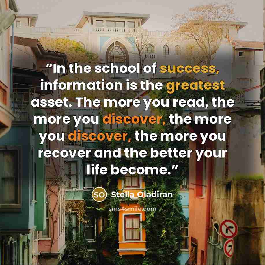 “In the school of success, information is the greatest asset. The more you read, the more you discover, the more you discover, the more you recover and the better your life become.” quote by Stella Oladiran