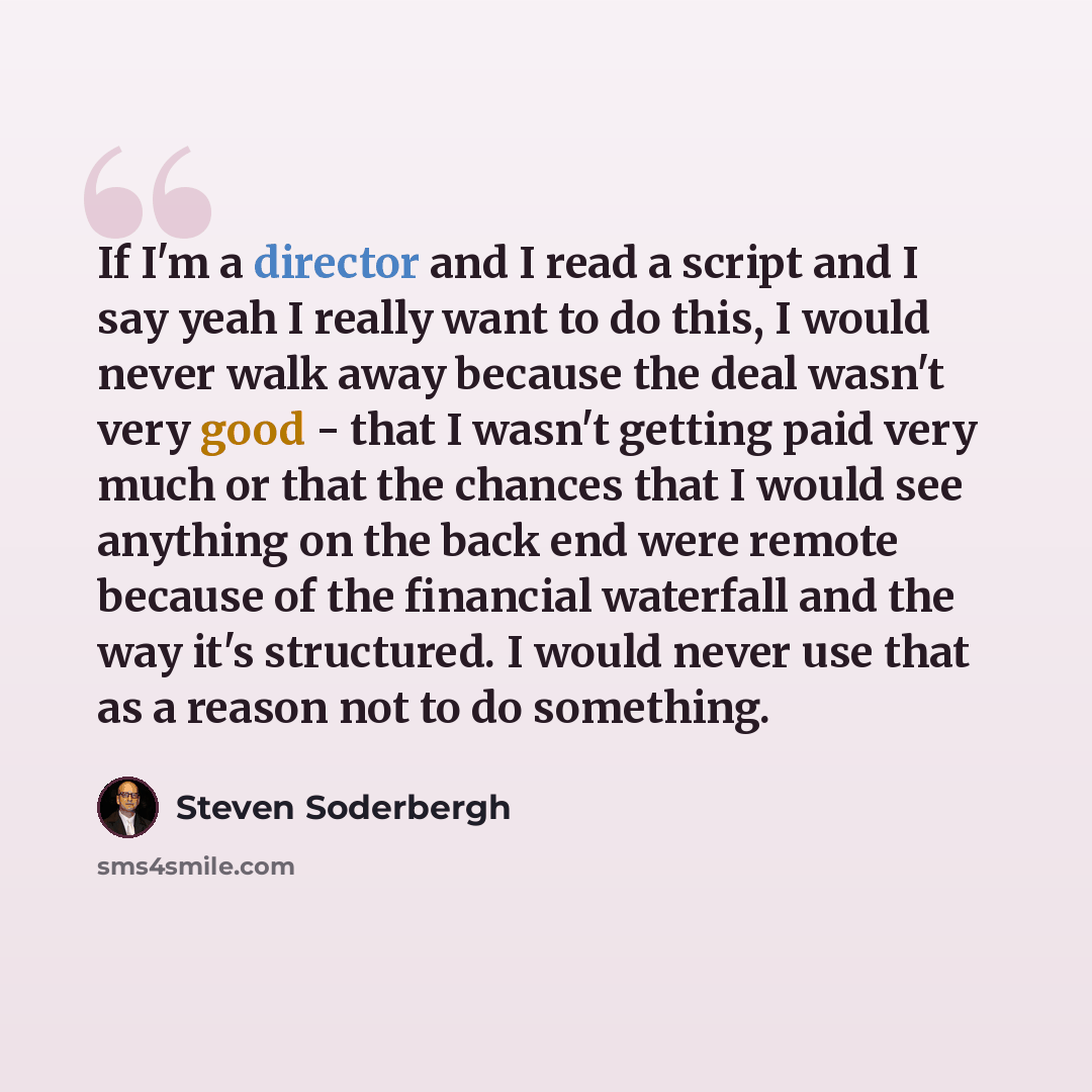 “If I'm a director and I read a script and I say yeah I really want to do this, I would never walk away because the deal wasn't very good - that I wasn't getting paid very much or that the chances that I would see anything on the back end were remote because of the financial waterfall and the way…” quote by Steven Soderbergh