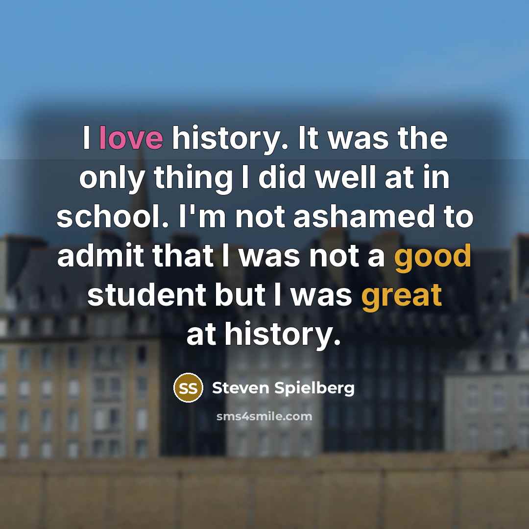 “I love history. It was the only thing I did well at in school. I'm not ashamed to admit that I was not a good student but I was great at history.” quote by Steven Spielberg