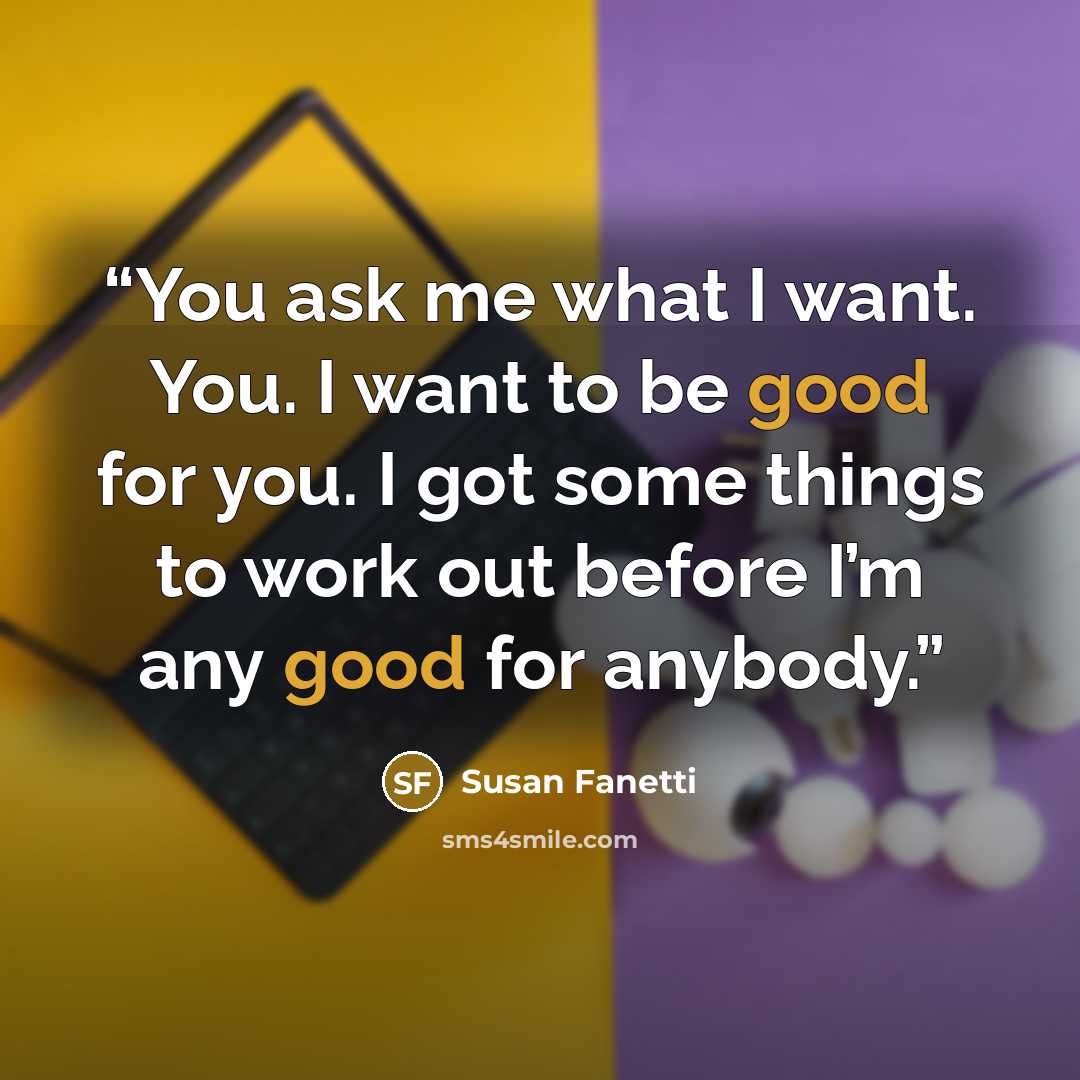 “You ask me what I want. You. I want to be good for you. I got some things to work out before I’m any good for anybody.” quote by Susan Fanetti