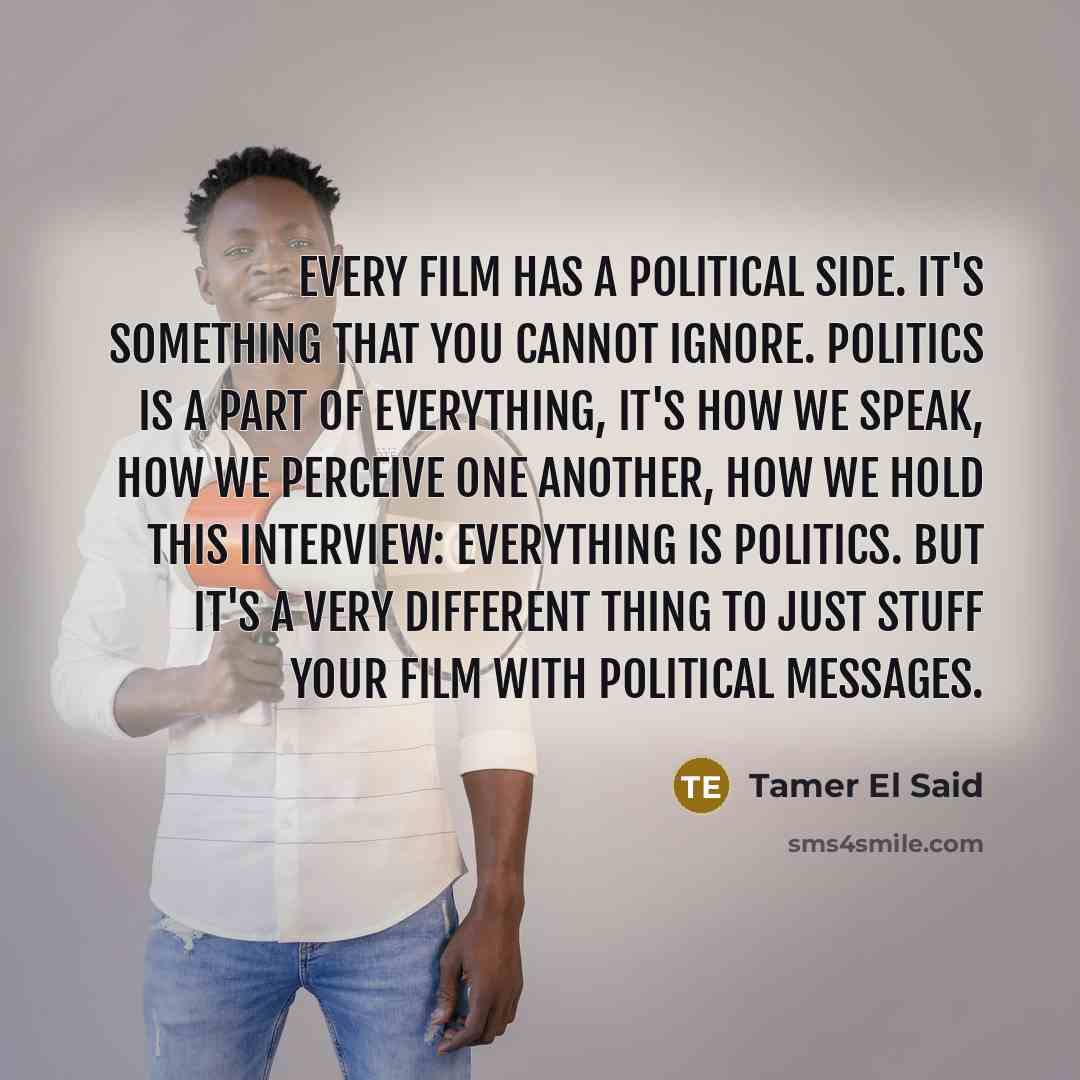 “Every film has a political side. It's something that you cannot ignore. Politics is a part of everything, it's how we speak, how we perceive one another, how we hold this interview: Everything is politics. But it's a very different thing to just stuff your film with political messages.” quote by Tamer El Said
