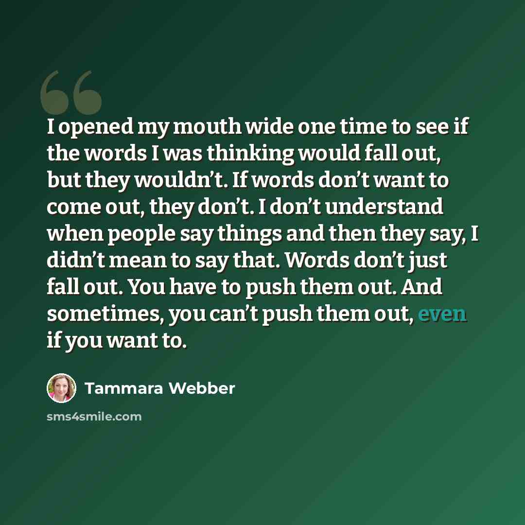 “I opened my mouth wide one time to see if the words I was thinking would fall out, but they wouldn’t. If words don’t want to come out, they don’t. I don’t understand when people say things and then they say, I didn’t mean to say that. Words don’t just fall out. You have to push them out. And…” quote by Tammara Webber