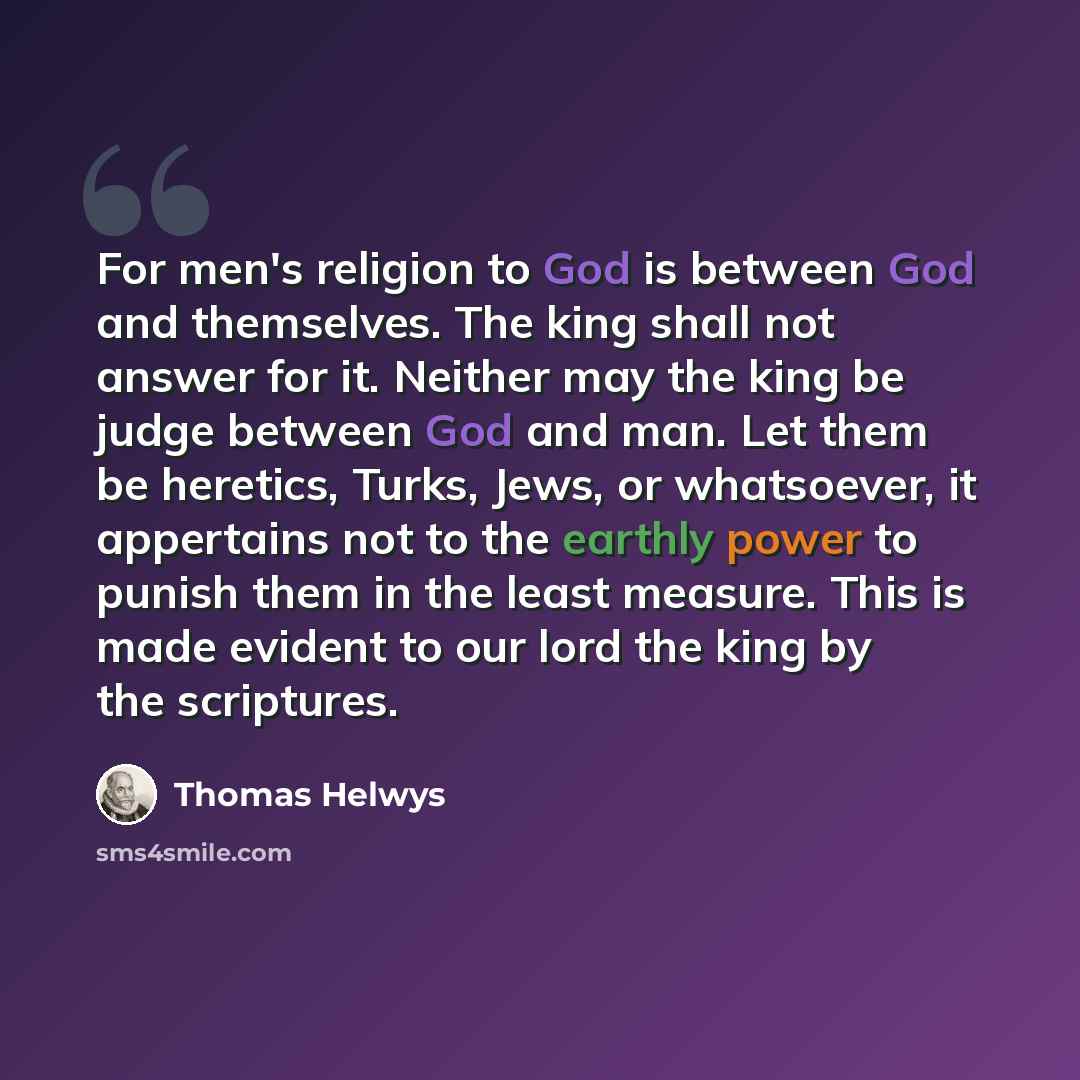 “For men's religion to God is between God and themselves. The king shall not answer for it. Neither may the king be judge between God and man. Let them be heretics, Turks, Jews, or whatsoever, it appertains not to the earthly power to punish them in the least measure. This is made evident to our…” quote by Thomas Helwys