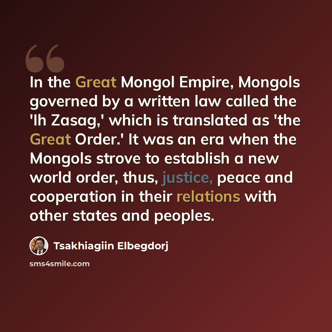 “In the Great Mongol Empire, Mongols governed by a written law called the 'Ih Zasag,' which is translated as 'the Great Order.' It was an era when the Mongols strove to establish a new world order, thus, justice, peace and cooperation in their relations with other states and peoples.” quote by Tsakhiagiin Elbegdorj