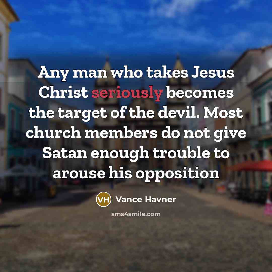 “Any man who takes Jesus Christ seriously becomes the target of the devil. Most church members do not give Satan enough trouble to arouse his opposition” quote by Vance Havner
