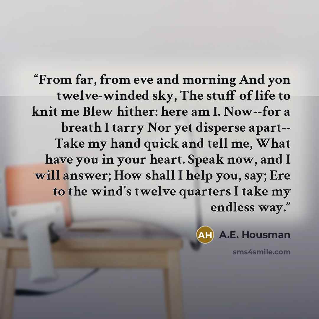 “From far, from eve and morning And yon twelve-winded sky, The stuff of life to knit me Blew hither: here am I. Now--for a breath I tarry Nor yet disperse apart-- Take my hand quick and tell me, What have you in your heart. Speak now, and I will answer; How shall I help you, say; Ere to the wind's…” quote by A.E. Housman